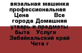 вязальная машинка профессиональная › Цена ­ 15 000 - Все города Домашняя утварь и предметы быта » Услуги   . Забайкальский край,Чита г.